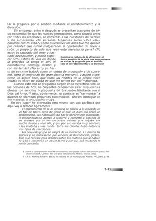 tar la pregunta por el sentido mediante el entretenimiento y la
diversión.
Sin embargo, antes o después se presentan ocasiones de cri-
sis existencial en que las nuevas generaciones, como ocurrió antes
con todas las anteriores, se enfrentan a las cuestiones del sentido
y del compromiso vital personal. Preguntas como: ¿Qué estoy
haciendo con mi vida? ¿Cómo quiero vivir los años que me queden
por delante? ¿No estaré malgastando la oportunidad de llevar a
cabo un proyecto de vida que realmente merezca la pena? ¿No
estoy ya saturado del tener y has-
tiado de consumir8
, y podría explo-
rar otros estilos de vida en donde
la prioridad la tenga el ser, el
encontrarme conmigo mismo y
con los demás? ¿No estoy ya har-
to de sentirme tratado como un objeto de producción y de consu-
mo, como un engranaje del gran sistema mercantil, y aspiro a sen-
tirme un sujeto libre, que toma las riendas de la propia vida?
¿Acaso no estoy de vuelta de que me tomen por una marioneta?
Cuando este tipo de preguntas surgen en la trayectoria vital de
las personas de hoy, los creyentes deberíamos estar dispuestos a
ofrecer con sencillez la propuesta del Encuentro felicitante con el
Dios del Amor. Y esto, obviamente, no consiste en “sermonear” a
quienes se plantean preguntas existenciales, sino en contagiar de
mil maneras el entusiasmo vivido.
En otro lugar9
he expresado esto mismo con una parábola que
aquí voy a retocar ligeramente:
El ofrecimiento de la fe cristiana se parece a lo ocurrido en
un bar de barrio lleno de gente al que un buen día entró un
desconocido. Los habituales del bar le miraron con curiosidad.
El desconocido se acercó a la barra y comentó a algunos de
los clientes que él era un nuevo vecino, que llegaba con
mucha ilusión a vivir allí, y que por eso estaba muy contento
y les invitaba a una ronda. Entre los clientes hubo entonces
tres tipos de reacciones.
Un pequeño grupo se alegró de la invitación. Le dieron las
gracias y se interesaron por conocer al desconocido, pidién-
dole que contase más detalles sobre los motivos que le habían
llevado a instalarse en aquel barrio y por qué esa mudanza le
ponía contento.
Emilio Martínez Navarro
3-21
Domina la cultura de la diversión: el
único sentido de la vida que se promueve
es evitar la pregunta por el sentido
con el entretenimiento y la diversión
8 Sobre la contraposición entre el consumismo y una posible cultura del consumo justo y feli-
citante véase A. Cortina: Por una ética del consumo, Madrid, Taurus, 2002.
9 Cfr. E. Martínez Navarro: Ética y fe cristiana en un mundo plural, Madrid, PPC, 2005, p. 88.
 