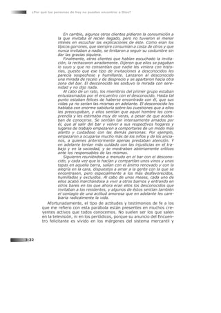 En cambio, algunos otros clientes pidieron la consumición a
la que invitaba el recién llegado, pero no tuvieron el menor
interés en escuchar las explicaciones de éste. Como eran los
típicos gorrones, que siempre consumían a costa de otros y que
nunca invitaban a nadie, se limitaron a seguir su costumbre sin
dar las gracias siquiera.
Finalmente, otros clientes que habían escuchado la invita-
ción, la rechazaron airadamente. Dijeron que ellos se pagaban
lo suyo y que no consentían que nadie les viniera con histo-
rias, puesto que ese tipo de invitaciones a desconocidos les
parecía sospechoso y humillante. Lanzaron al desconocido
una mirada de recelo y de desprecio y se apartaron hacia otra
zona del bar. El desconocido les sostuvo la mirada con sere-
nidad y no dijo nada.
Al cabo de un rato, los miembros del primer grupo estaban
entusiasmados por el encuentro con el desconocido. Hasta tal
punto estaban felices de haberse encontrado con él, que sus
vidas ya no serían las mismas en adelante. El desconocido les
hablaba con enorme sabiduría sobre las cuestiones que a ellos
les preocupaban, y ellos sentían que aquel hombre les com-
prendía y les estimaba muy de veras, a pesar de que acaba-
ban de conocerse. Se sentían tan intensamente amados por
él, que al salir del bar y volver a sus respectivos hogares y
lugares de trabajo empezaron a comportarse de un modo más
atento y cuidadoso con las demás personas. Por ejemplo,
empezaron a ocuparse mucho más de los niños y de los ancia-
nos, a quienes anteriormente apenas prestaban atención. Y
en adelante tenían más cuidado con las injusticias en el tra-
bajo y en la sociedad, y se mostraban abiertamente críticos
ante los responsables de las mismas.
Siguieron reuniéndose a menudo en el bar con el descono-
cido, y cada vez que lo hacían y compartían unos vinos y unas
tapas en aquella barra, salían con el ánimo renovado y con la
alegría en la cara, dispuestos a amar a la gente con la que se
encontrasen, pero especialmente a los más desfavorecidos,
humillados y excluidos. Al cabo de unos meses, cada uno de
ellos acabó marchándose a vivir a otros barrios y entrando en
otros bares en los que ahora eran ellos los desconocidos que
invitaban a los residentes, y algunos de éstos sentían también
el contagio de una actitud amorosa que en adelante les cam-
biaría radicalmente la vida.
Afortunadamente, el tipo de actitudes y testimonios de fe a los
que me refiero con esta parábola están presentes en muchos cre-
yentes activos que todos conocemos. No suelen ser los que salen
en la televisión, ni en los periódicos, porque su anuncio del Encuen-
tro felicitante es vivido en los márgenes del sistema mercantil y
¿Por qué las personas de hoy no pueden encontrar a Dios?
3-22
 