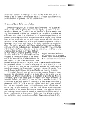 mediático. Pero su siembra puede dar mucho fruto. Ésa es la pro-
mesa, y de ella se fían quienes se dejan la vida en esos márgenes,
acompañando a quienes Dios no olvida nunca.
6. Una cultura de la inmediatez
En tercer lugar, en una sociedad acostumbrada a los automatis-
mos, como abrir el grifo y disponer de agua, o presionar el inte-
rruptor y tener luz, o teclear en el teléfono y poder hablar con
alguien que está a miles de kilómetros de distancia, etcétera, es
cada vez más difícil que tengamos la paciencia de permanecer en
un proceso de exploración y aprendizaje más o menos largo, sobre
todo si los resultados no se vislumbran desde el principio como
seguros y muy atrayentes. Una actitud muy generalizada en nues-
tra época parece ser, más bien, la de “quiero resultados garantiza-
dos, y los quiero ya: ¿dice usted que eso del Encuentro con Dios es
una experiencia turbadora, que produce un cambio vital profundo
y todo lo demás? Pues dígame cómo me encuentro con Dios en una
o dos tardes; porque si hay que dedicar-
le más tiempo… seguro que me aburro y
lo voy a dejar”. En un ambiente cultural
volcado al entretenimiento, a la inme-
diatez de resultados y a la sucesión de
las modas, la oferta de comenzar una
larga travesía del desierto para propiciar la experiencia del Encuen-
tro no puede atraer de entrada a la mayoría de la gente. Y es que
el Encuentro con Dios no es cuestión de apretar un botón. Como
puede suponerse, es el resultado de un proceso de “despertar” que
puede llevar tanto tiempo como profundo sea nuestro letargo.
No estoy diciendo que las personas de nuestra época no sean
capaces de plantearse objetivos a largo plazo, pero una cosa es
obtener un título universitario, o alcanzar el puesto de trabajo
anhelado, que ya se sabe que son metas cuyo logro necesita un
dilatado período de tiempo, y otra cosa muy distinta es iniciar un
camino de búsqueda personal con vistas a una meta cuyo éxito y
potencial beneficio para la persona aparecen en una gran penum-
bra. En este segundo caso, se supone que habrá que hacer un
esfuerzo y dedicar un tiempo que para muchos va a resultar exce-
sivo. Porque otras metas felicitantes parecen mucho más seguras
con mucho menos esfuerzo: seguir a un equipo de fútbol, comer y
beber con la peña, ir de compras, viajar, practicar el sexo en diver-
sas variantes, jugar con videoconsolas… Hay un sinnúmero de ofer-
Emilio Martínez Navarro
3-23
Hay un sinnúmero de ofertas
en el mercado de “la felicidad”
que no exigen esfuerzo personal,
y los resultados son inmediatos
 