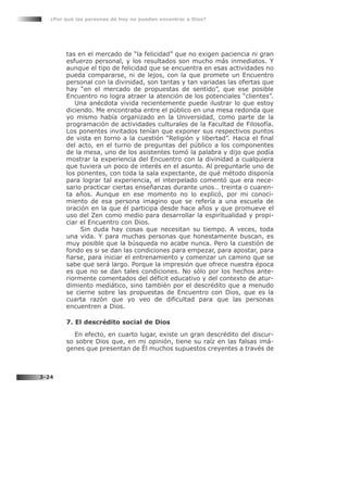 tas en el mercado de “la felicidad” que no exigen paciencia ni gran
esfuerzo personal, y los resultados son mucho más inmediatos. Y
aunque el tipo de felicidad que se encuentra en esas actividades no
pueda compararse, ni de lejos, con la que promete un Encuentro
personal con la divinidad, son tantas y tan variadas las ofertas que
hay “en el mercado de propuestas de sentido”, que ese posible
Encuentro no logra atraer la atención de los potenciales “clientes”.
Una anécdota vivida recientemente puede ilustrar lo que estoy
diciendo. Me encontraba entre el público en una mesa redonda que
yo mismo había organizado en la Universidad, como parte de la
programación de actividades culturales de la Facultad de Filosofía.
Los ponentes invitados tenían que exponer sus respectivos puntos
de vista en torno a la cuestión “Religión y libertad”. Hacia el final
del acto, en el turno de preguntas del público a los componentes
de la mesa, uno de los asistentes tomó la palabra y dijo que podía
mostrar la experiencia del Encuentro con la divinidad a cualquiera
que tuviera un poco de interés en el asunto. Al preguntarle uno de
los ponentes, con toda la sala expectante, de qué método disponía
para lograr tal experiencia, el interpelado comentó que era nece-
sario practicar ciertas enseñanzas durante unos… treinta o cuaren-
ta años. Aunque en ese momento no lo explicó, por mi conoci-
miento de esa persona imagino que se refería a una escuela de
oración en la que él participa desde hace años y que promueve el
uso del Zen como medio para desarrollar la espiritualidad y propi-
ciar el Encuentro con Dios.
Sin duda hay cosas que necesitan su tiempo. A veces, toda
una vida. Y para muchas personas que honestamente buscan, es
muy posible que la búsqueda no acabe nunca. Pero la cuestión de
fondo es si se dan las condiciones para empezar, para apostar, para
fiarse, para iniciar el entrenamiento y comenzar un camino que se
sabe que será largo. Porque la impresión que ofrece nuestra época
es que no se dan tales condiciones. No sólo por los hechos ante-
riormente comentados del déficit educativo y del contexto de atur-
dimiento mediático, sino también por el descrédito que a menudo
se cierne sobre las propuestas de Encuentro con Dios, que es la
cuarta razón que yo veo de dificultad para que las personas
encuentren a Dios.
7. El descrédito social de Dios
En efecto, en cuarto lugar, existe un gran descrédito del discur-
so sobre Dios que, en mi opinión, tiene su raíz en las falsas imá-
genes que presentan de Él muchos supuestos creyentes a través de
¿Por qué las personas de hoy no pueden encontrar a Dios?
3-24
 