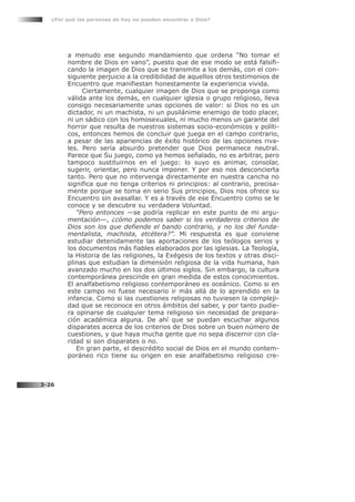 a menudo ese segundo mandamiento que ordena “No tomar el
nombre de Dios en vano”, puesto que de ese modo se está falsifi-
cando la imagen de Dios que se transmite a los demás, con el con-
siguiente perjuicio a la credibilidad de aquellos otros testimonios de
Encuentro que manifiestan honestamente la experiencia vivida.
Ciertamente, cualquier imagen de Dios que se proponga como
válida ante los demás, en cualquier iglesia o grupo religioso, lleva
consigo necesariamente unas opciones de valor: si Dios no es un
dictador, ni un machista, ni un pusilánime enemigo de todo placer,
ni un sádico con los homosexuales, ni mucho menos un garante del
horror que resulta de nuestros sistemas socio-económicos y políti-
cos, entonces hemos de concluir que juega en el campo contrario,
a pesar de las apariencias de éxito histórico de las opciones riva-
les. Pero sería absurdo pretender que Dios permanece neutral.
Parece que Su juego, como ya hemos señalado, no es arbitrar, pero
tampoco sustituirnos en el juego: lo suyo es animar, consolar,
sugerir, orientar, pero nunca imponer. Y por eso nos desconcierta
tanto. Pero que no intervenga directamente en nuestra cancha no
significa que no tenga criterios ni principios: al contrario, precisa-
mente porque se toma en serio Sus principios, Dios nos ofrece su
Encuentro sin avasallar. Y es a través de ese Encuentro como se le
conoce y se descubre su verdadera Voluntad.
“Pero entonces —se podría replicar en este punto de mi argu-
mentación—, ¿cómo podemos saber si los verdaderos criterios de
Dios son los que defiende el bando contrario, y no los del funda-
mentalista, machista, etcétera?”. Mi respuesta es que conviene
estudiar detenidamente las aportaciones de los teólogos serios y
los documentos más fiables elaborados por las iglesias. La Teología,
la Historia de las religiones, la Exégesis de los textos y otras disci-
plinas que estudian la dimensión religiosa de la vida humana, han
avanzado mucho en los dos últimos siglos. Sin embargo, la cultura
contemporánea prescinde en gran medida de estos conocimientos.
El analfabetismo religioso contemporáneo es oceánico. Como si en
este campo no fuese necesario ir más allá de lo aprendido en la
infancia. Como si las cuestiones religiosas no tuviesen la compleji-
dad que se reconoce en otros ámbitos del saber, y por tanto pudie-
ra opinarse de cualquier tema religioso sin necesidad de prepara-
ción académica alguna. De ahí que se puedan escuchar algunos
disparates acerca de los criterios de Dios sobre un buen número de
cuestiones, y que haya mucha gente que no sepa discernir con cla-
ridad si son disparates o no.
En gran parte, el descrédito social de Dios en el mundo contem-
poráneo rico tiene su origen en ese analfabetismo religioso cre-
¿Por qué las personas de hoy no pueden encontrar a Dios?
3-26
 