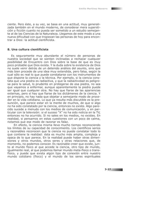 ciente. Pero éste, a su vez, se basa en una actitud, muy generali-
zada también en el mundo moderno, de considerar mera supersti-
ción y ficción cuanto no pueda ser sometido a un estudio semejan-
te al de las Ciencias de la Naturaleza. Llegamos de este modo a una
nueva dificultad con que tropiezan las personas de hoy para encon-
trar a Dios: la actitud cientificista.
8. Una cultura cientificista
Es seguramente muy abundante el número de personas de
nuestra sociedad que se sienten inclinadas a rechazar cualquier
posibilidad de Encuentro con Dios sobre la base de que es muy
poco probable que Dios exista. Y la duda sobre la existencia de Dios
no suele venir detrás de un detenido análisis del asunto, sino que
más bien procede de una idea muy extendida, pero falsa, según la
cual sólo es real lo que puede constatarse con los instrumentos de
que dispone la ciencia y la técnica. Por ejemplo, si la ciencia cons-
tata que una piedra es radiactiva, y que la radiactividad es peligro-
sa para la salud, lo prudente en protegerse de esa piedra, no sea
que vayamos a enfermar, aunque aparentemente la piedra puede
ser igual que cualquier otra. No hay que fiarse de las apariencias
externas, pero sí hay que fiarse de los dictámenes de la ciencia. Y
en principio, no hay nada que objetar a semejante modo de proce-
der en la vida cotidiana. Lo que ya resulta más discutible es la pre-
sunción, que parece estar en la mente de muchos, de que si algo
no ha sido constatado por la ciencia, entonces no existe. Algo pare-
cido sucede a menudo con los medios de comunicación, y en par-
ticular con la televisión: si el suceso “X” no ha sido noticia en la TV,
entonces no ha ocurrido. Si no sales en los medios, no existes. En
realidad, si pensamos en estas cuestiones con un poco de calma,
notamos que ese modo de razonar es falaz.
En efecto, la ciencia misma lleva mucho tiempo reconociendo
los límites de su capacidad de conocimiento. Los científicos serios
y razonables reconocen que la ciencia no puede constatar todo lo
que contiene la realidad: ésta es mucho más amplia, compleja y
opaca de lo que parece. En la realidad puede haber otras dimen-
siones y otros mundos, otros seres y otras relaciones que, de
momento, no podemos conocer. Es razonable creer que existe, jun-
to al mundo físico al que accede la ciencia, otro tipo de mundo,
igualmente real, al que podemos llamar mundo meta-físico o trans-
físico, y puede que exista algún tipo de conexión entre nuestro
mundo cotidiano (físico) y el mundo de los seres espirituales
Emilio Martínez Navarro
3-27
 