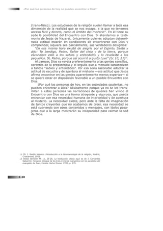 (trans-físico). Los estudiosos de la religión suelen llamar a toda esa
dimensión de la realidad que se nos escapa, a la que no tenemos
acceso fácil y directo, como el ámbito del misterio11
. En él tiene su
sede la posibilidad del Encuentro con Dios. Si atendemos al testi-
monio de Jesús de Nazaret, únicamente quienes adoptan determi-
nada actitud estarán en condiciones de encontrarse con Dios y
comprender, siquiera sea parcialmente, sus verdaderos designios:
“En esa misma hora exultó de alegría por el Espíritu Santo y
dijo: Te bendigo, Padre, Señor del cielo y de la tierra, porque
escondiste esto a los sabios y entendidos y lo revelaste a los
pequeños. Sí, Padre, porque así ocurrió a gusto tuyo” (Lc 10, 21)12
.
Al parecer, Dios se revela preferentemente a las gentes sencillas,
carentes de la prepotencia y el orgullo que a menudo caracterizan
a tantos “sabios y entendidos”. Por eso sería razonable adoptar la
actitud de escucha y de apertura al misterio —esa actitud que Jesús
afirma encontrar en las gentes aparentemente menos expertas— si
se quiere estar en disposición favorable a un posible Encuentro con
Dios.
¿Por qué las personas de hoy, en las sociedades opulentas, no
pueden encontrar a Dios? Básicamente porque ya no se les trans-
miten a estas personas las narraciones de quienes han vivido el
Encuentro con Dios en una forma atrayente y vigorosa, que pueda
entroncar con esa necesidad humana de interioridad y de apertura
al misterio. La necesidad existe, pero ante la falta de imaginación
de tantos creyentes que no acabamos de creer, esa necesidad se
está cubriendo con otros contenidos y mensajes, con ídolos pasa-
jeros que a la larga mostrarán su incapacidad para calmar la sed
de Dios.
¿Por qué las personas de hoy no pueden encontrar a Dios?
3-28
11 Cfr. J. Martín Velasco: Introducción a la fenomenología de la religión, Madrid,
Cristiandad, 1993.
12 Véase también Mt 11, 25-26. La traducción citada aquí es de J. Cervantes
Gabarrón: Sinopsis bilingüe de los tres primeros evangelios con los paralelos del
evangelio de Juan, Estella, Verbo Divino, 1999, p. 239.
 