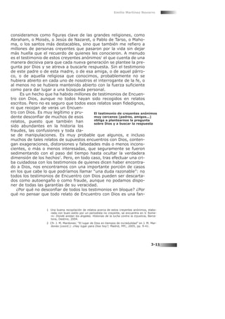 consideramos como figuras clave de las grandes religiones, como
Abraham, o Moisés, o Jesús de Nazaret, o Pablo de Tarso, o Maho-
ma, o los santos más destacables, sino que también me refiero a
millones de personas creyentes que pasaron por la vida sin dejar
más huella que el recuerdo de quienes les conocieron. A menudo
es el testimonio de estos creyentes anónimos1
el que cuenta de una
manera decisiva para que cada nueva generación se plantee la pre-
gunta por Dios y se atreva a buscarle respuesta. Sin el testimonio
de este padre o de esta madre, o de esa amiga, o de aquel párro-
co, o de aquella religiosa que conocimos, probablemente no se
hubiera abierto en cada uno de nosotros el interrogante de la fe, o
al menos no se hubiera mantenido abierto con la fuerza suficiente
como para dar lugar a una búsqueda personal.
Es un hecho que ha habido millones de testimonios de Encuen-
tro con Dios, aunque no todos hayan sido recogidos en relatos
escritos. Pero no es seguro que todos esos relatos sean fidedignos,
ni que recojan de veras un Encuen-
tro con Dios. Es muy legítimo y pru-
dente desconfiar de muchos de esos
relatos, puesto que también han
sido abundantes en la historia los
fraudes, las confusiones y toda cla-
se de manipulaciones. Es muy probable que algunos, e incluso
muchos de tales relatos de supuestos encuentros con Dios, conten-
gan exageraciones, distorsiones y falsedades más o menos incons-
cientes, o más o menos interesadas, que seguramente se fueron
sedimentando con el paso del tiempo hasta ocultar la verdadera
dimensión de los hechos2
. Pero, en todo caso, tras efectuar una cri-
ba cuidadosa con los testimonios de quienes dicen haber encontra-
do a Dios, nos encontramos con una importante porción de casos
en los que cabe lo que podríamos llamar “una duda razonable”: no
todos los testimonios de Encuentro con Dios pueden ser descarta-
dos como autoengaño o como fraude, aunque no podamos dispo-
ner de todas las garantías de su veracidad.
¿Por qué no desconfiar de todos los testimonios en bloque? ¿Por
qué no pensar que todo relato de Encuentro con Dios es una fan-
Emilio Martínez Navarro
3-11
El testimonio de creyentes anónimos
muy cercanos (padres, amigos...)
obliga a plantearnos la pregunta
sobre Dios y a buscar la respuesta
1 Una buena recopilación de relatos acerca de estos creyentes anónimos, elabo-
rada con buen estilo por un periodista no creyente, se encuentra en V. Rome-
ro: Donde anidan los ángeles. Historias de la lucha contra la injusticia, Barce-
lona, Destino, 2004.
2 Cfr. J. M. Mardones: “El lugar de Dios en tiempos de incredulidad” en J. M. Mar-
dones (coord.): ¿Hay lugar para Dios hoy?, Madrid, PPC, 2005, pp. 9-41.
 