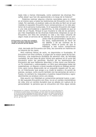 tasía más o menos interesada, como sostienen las diversas filo-
sofías ateas3
que han ido apareciendo a lo largo de la historia?
Podemos rastrear algunos criterios razonables para no meter
en el mismo saco a todos los testimonios de Encuentro con la divi-
nidad. Por ejemplo, al analizar cada uno de ellos es fácil ver en qué
medida el supuesto Encuentro tuvo consecuencias en la vida pos-
terior de la persona involucrada. Si el supuesto Encuentro dio lugar
a una vida acomodaticia y egocéntrica, lo más probable es que se
trate de un fraude. Porque lo que muestra la vida de los persona-
jes más respetados de las diversas tradiciones religiosas es que el
Encuentro con Dios les complica la vida y les hace volcarse de
algún modo al servicio de los demás: les compromete con un pro-
yecto vital de generosidad y apertura a
los otros, especialmente en favor de
los débiles y de las víctimas de la
injusticia, hasta el punto de que la
fidelidad a ese nuevo compromiso
vital, derivado del Encuentro con Dios, les convierte en mártires en
la mayoría de los casos.
Pero mártires felices de serlo, no deprimidos ni frustrados. El
Encuentro con Dios confiere, a juzgar por la mayor parte de los tes-
timonios, una experiencia duradera de plenitud vital, de felicidad
completa, de esa clase de gozo íntimo que aparece en el curso del
encuentro entre las personas. Muchos de los testimonios del
Encuentro del que hablamos describen a Dios como una Persona,
un Tú misterioso y sobrecogedor, un Otro que sobrepasa todas las
expectativas, un Alguien a quien puedes dirigirte en diálogo asimé-
trico, pero nunca desprovisto de un exquisito respeto por Su par-
te, un Interlocutor que acoge a su modo la súplica y la acción de
gracias, aunque, como ocurre también con las personas de carne y
hueso, no siempre Su respuesta a nuestros requerimientos y agra-
decimientos se produce como uno desea.
Este asumir con fidelidad un compromiso personal nuevo, a par-
tir del supuesto Encuentro con Dios, no es un cambio momentáneo
de vida, sino un cambio duradero que se adopta sin ruptura de la
personalidad: la persona que se encuentra con Dios sigue siendo
¿Por qué las personas de hoy no pueden encontrar a Dios?
3-12
El Encuentro con Dios les complica
la vida y les hace volcarse de algún
modo al servicio de los demás
3 Seguramente es el ateísmo nietzscheano de “la muerte de Dios” el que más peso tie-
ne todavía en nuestra época. Sin embargo, conviene releer los textos de Nietzsche, a
la luz de las últimas investigaciones sobre ellos, para tener una cabal comprensión de
las impugnaciones de Nietzsche a la figura de Dios. Véase J. Conill: “Muerte de Dios e
instinto religioso. Repensar la provocación nietzscheana” en J. M. Mardones (coord.):
ob. cit., pp. 151-174.
 