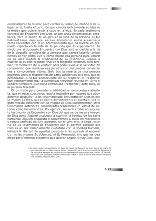 esencialmente la misma, pero cambia su visión del mundo y de su
lugar en él, hasta el punto de que cambia radicalmente su idea de
la misión que quiere llevar a cabo en la vida. En cada testimonio
concreto de Encuentro con Dios se dan unas circunstancias pecu-
liares, pero el efecto de un giro en la vida de la persona es tan
habitual como esperable, porque difícilmente podría presentarse
como Encuentro con Él un acontecimiento que no tuviera un pro-
fundo impacto en la vida de la persona que lo experimenta. De
modo que el supuesto Encuentro con Dios sólo es creíble a la luz
de la biografía completa de la persona que parece haberlo tenido:
hemos de ver cómo vive y cómo muere esa persona para valorar
en su justa medida la credibilidad de su testimonio. Porque la
muerte no es sólo el punto final de la biografía personal, sino tam-
bién “el momento de la verdad” para poder evaluar la seriedad del
compromiso que mantuvo esa persona con sus propias conviccio-
nes y compromisos vitales. Sólo tras la muerte de una persona
podemos decir, si disponemos de datos suficientes para ello, que tal
persona fue, o no fue, consecuente con su propia fe. El “responso”
que generalmente reza la comunidad creyente reunida en torno al
cadáver simboliza que dicha comunidad “responde”, ante Dios, de
la persona fallecida4
.
Otro criterio para conceder credibilidad —nunca certeza absolu-
ta, que en estas cuestiones resulta imposible por razones que abor-
daremos después— a los testimonios de Encuentro con Dios es que
la imagen de Dios, que se deriva del testimonio en cuestión, sea en
gran medida coherente con la imagen de Dios que presentan otros
testimonios anteriores, considerados respetables en virtud de cri-
terios como los anteriores. Por ejemplo, no sería creíble un supues-
to testimonio de Encuentro con Dios del que se derive una imagen
de Dios como Alguien dispuesto a suprimir la libertad de los seres
humanos: Alguien dispuesto a convertirnos a todos en marionetas
o robots carentes de libre albedrío. Por el contrario, la larga histo-
ria de los testimonios de Encuentro con Él permite concluir que
Dios es un ser inmensamente cuidadoso con la libertad humana,
incluida la libertad de aquellas personas a las que sale al encuen-
tro: no les impone Su Voluntad, ni Su Presencia, sino que les deja
elegir por sí mismas el camino que quieran seguir. Si hay Dios, des-
Emilio Martínez Navarro
3-13
4 Lo que resulta sorprendente del caso de Jesús de Nazaret es que, según el relato de
sus seguidores, es Dios mismo quien “responde” de él tras su muerte: le devuelve a
la vida para siempre en una forma de resurrección que constituye, según J.I. Gonzá-
lez Faus, una completa novedad histórica; véase su libro Al tercer día resucitó de entre
los muertos, Madrid, PPC, 2001.
 