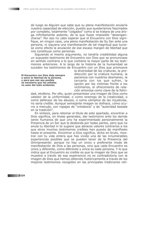 de luego es Alguien que sabe que su plena manifestación anularía
nuestra capacidad de elección, puesto que quedaríamos fascinados
por completo, totalmente “colgados” como si se tratara de una dro-
ga infinitamente potente, de la que fuese imposible “desengan-
charse”. Por eso no cabe esperar que el Encuentro con Dios signi-
fique, en ningún caso, una plena manifestación de Su Ser ante una
persona, ni siquiera una manifestación de tal magnitud que tuvie-
se como efecto la anulación de ese escaso margen de libertad que
nos constituye como personas.
Siguiendo el mismo argumento, no tendría credibilidad alguna
un supuesto testimonio de Encuentro con Dios que se pronunciase
en sentido contrario a lo que contiene la mayor parte de los testi-
monios anteriores. A lo largo de la historia de la humanidad se
suceden los testimonios de Encuentro con un Dios que promueve
la diversidad de las criaturas, la pre-
dilección por la criatura humana, la
paciencia con nuestros desmanes, la
cercanía con los que sufren, la
opción por las víctimas frente a los
victimarios, el ofrecimiento de rela-
ción amorosa como clave de la felici-
dad, etcétera. Por ello, quien presentase una imagen de Dios como
valedor de la uniformidad, o como enemigo de la creatividad, o
como defensor de los abusos, o como cómplice de las injusticias,
no sería creíble. Aunque semejante imagen se disfrace, como ocu-
rre a menudo, con ropajes de “ortodoxia” y de “autoridad basada
en la tradición”.
En síntesis, para retomar el título de este apartado, encontrar a
Dios significa, en líneas generales, dar testimonio ante los demás
seres humanos de que uno ha experimentado personalmente la
Presencia de un Ser que le desborda por todas partes, pero que no
anula tu libertad ni te sugiere que abraces valores contrarios a los
que otros muchos testimonios creíbles han puesto de manifiesto
hasta el presente. Encontrar a Dios significa, dicho en bruto, mos-
trar con tu vida entera que has vivido una de las innumerables
experiencias posibles que se pueden tener de la Presencia del
Omnipresente: porque no hay un único y preferente modo de
manifestación de Dios a las personas, sino que cada Encuentro es
único y diferente, como diferente y única es cada persona. Y lo que
indica que el Encuentro es creíble es que la imagen de Dios que se
muestra a través de esa experiencia no es contradictoria con la
imagen de Dios que hemos obtenido históricamente a través de los
mejores testimonios recogidos en las principales tradiciones reli-
¿Por qué las personas de hoy no pueden encontrar a Dios?
3-14
El Encuentro con Dios deja siempre
a salvo la libertad de la persona,
y para que eso sea posible
es necesario que las señales
no sean del todo evidentes
 