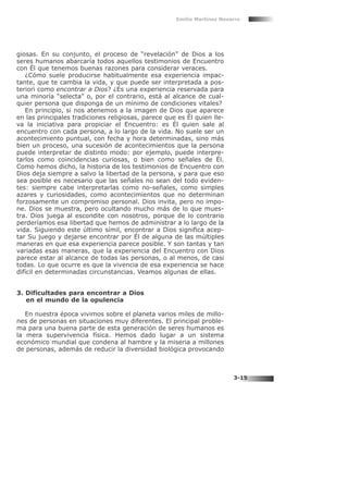 giosas. En su conjunto, el proceso de “revelación” de Dios a los
seres humanos abarcaría todos aquellos testimonios de Encuentro
con Él que tenemos buenas razones para considerar veraces.
¿Cómo suele producirse habitualmente esa experiencia impac-
tante, que te cambia la vida, y que puede ser interpretada a pos-
teriori como encontrar a Dios? ¿Es una experiencia reservada para
una minoría “selecta” o, por el contrario, está al alcance de cual-
quier persona que disponga de un mínimo de condiciones vitales?
En principio, si nos atenemos a la imagen de Dios que aparece
en las principales tradiciones religiosas, parece que es Él quien lle-
va la iniciativa para propiciar el Encuentro: es Él quien sale al
encuentro con cada persona, a lo largo de la vida. No suele ser un
acontecimiento puntual, con fecha y hora determinadas, sino más
bien un proceso, una sucesión de acontecimientos que la persona
puede interpretar de distinto modo: por ejemplo, puede interpre-
tarlos como coincidencias curiosas, o bien como señales de Él.
Como hemos dicho, la historia de los testimonios de Encuentro con
Dios deja siempre a salvo la libertad de la persona, y para que eso
sea posible es necesario que las señales no sean del todo eviden-
tes: siempre cabe interpretarlas como no-señales, como simples
azares y curiosidades, como acontecimientos que no determinan
forzosamente un compromiso personal. Dios invita, pero no impo-
ne. Dios se muestra, pero ocultando mucho más de lo que mues-
tra. Dios juega al escondite con nosotros, porque de lo contrario
perderíamos esa libertad que hemos de administrar a lo largo de la
vida. Siguiendo este último símil, encontrar a Dios significa acep-
tar Su juego y dejarse encontrar por Él de alguna de las múltiples
maneras en que esa experiencia parece posible. Y son tantas y tan
variadas esas maneras, que la experiencia del Encuentro con Dios
parece estar al alcance de todas las personas, o al menos, de casi
todas. Lo que ocurre es que la vivencia de esa experiencia se hace
difícil en determinadas circunstancias. Veamos algunas de ellas.
3. Dificultades para encontrar a Dios
en el mundo de la opulencia
En nuestra época vivimos sobre el planeta varios miles de millo-
nes de personas en situaciones muy diferentes. El principal proble-
ma para una buena parte de esta generación de seres humanos es
la mera supervivencia física. Hemos dado lugar a un sistema
económico mundial que condena al hambre y la miseria a millones
de personas, además de reducir la diversidad biológica provocando
Emilio Martínez Navarro
3-15
 