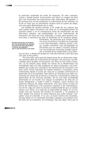 la extinción acelerada de miles de especies. En este contexto,
¿cómo y dónde buscar el Encuentro con Dios? La imagen de Dios
que nos transmiten los testimonios más relevantes del pasado, y
de quienes hoy en día comparten el sufrimiento de las víctimas, es
la de un Dios que no permanece neutral ante la suerte de éstas,
sino que está abiertamente de su lado.
Las señales de nuestro tiempo, a mi modo de ver, indican que
sólo puede haber Encuentro con Dios en el acompañamiento de
quienes sufren y en el compromiso firme de rectificación de ese
inhumano sistema. Las posibilidades de vivir experiencias de
Encuentro con Dios son muy reducidas, o nulas, para quienes vivi-
mos bien y cerramos los ojos al escándalo de la injusticia global.
Entretanto, las personas que nuestro siste-
ma socio-económico mundial ha condenado
a una vida miserable, violenta, brutal y cor-
ta, pueden encontrar vías privilegiadas de
Encuentro que no están a nuestro alcance.
Las circunstancias extremas pueden agudi-
zar el sentido de la solidaridad y de la aper-
tura al otro, y desde ahí puede ser más fácil abrirse a ese Otro que
nos sale al Encuentro.
Por otro lado, para quienes disponemos de un desarrollo mate-
rial caracterizado por el derroche de energía y de recursos, las difi-
cultades para acceder al Encuentro con Dios se han hecho mayo-
res: se ha abierto paso desde los inicios de la Modernidad una
mentalidad cada vez más escéptica en estas cuestiones, una men-
talidad que acaba por considerar los testimonios de Encuentro con
Dios como meras leyendas de interés artístico y museístico, pero
irrelevantes desde el punto de vista de su posible contribución al
desarrollo de la humanidad. Este último se considera que está úni-
camente en manos de la ciencia y la técnica, incluyendo en ellas los
desarrollos de las Ciencias Sociales. No es que esta mentalidad
dominante en el mundo rico niegue la existencia de Dios de un
modo beligerante y hostil a todo lo religioso, como hicieron los
ateísmos clásicos de siglos anteriores, sino que ahora lo hace en
forma de indiferencia y de sarcasmo respecto a las manifestacio-
nes de fe: algo así como la sonrisa condescendiente que un adulto
dirige a los niños, a la vista de la ingenuidad de éstos. El no-cre-
yente mira por encima del hombro al creyente y “le perdona la
vida” desde una actitud un tanto altanera que suele resultar “car-
gante” para el creyente. A su vez, un buen número de creyentes,
cuando están en un ambiente favorable, adoptan una actitud simi-
lar ante los no creyentes. Sin embargo, hay que dejar claro que la
¿Por qué las personas de hoy no pueden encontrar a Dios?
3-16
Muchas personas se inclinan
por las propuestas de sentido
que parecen más asequibles
y menos arriesgadas
que la del Encuentro con Dios
 