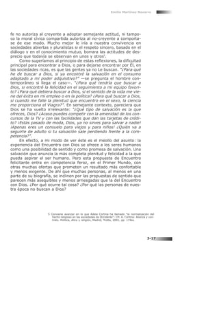 fe no autoriza al creyente a adoptar semejante actitud, ni tampo-
co la moral cívica compartida autoriza al no-creyente a comporta-
se de ese modo. Mucho mejor le iría a nuestra convivencia en
sociedades abiertas y pluralistas si el respeto sincero, basado en el
diálogo y en el conocimiento mutuo, borrara las actitudes de des-
precio que todavía se observan en unos y otros5
.
Como sugeríamos al principio de estas reflexiones, la dificultad
principal para encontrar a Dios, o para dejarse encontrar por Él, en
las sociedades ricas, es que las gentes ya no Le buscan. “¿Para qué
he de buscar a Dios, si ya encontré la salvación en el consumo
adaptado a mi poder adquisitivo?” —se pregunta el hombre con-
temporáneo si llega el caso—. “¿Para qué tendría que buscar a
Dios, si encontré la felicidad en el seguimiento a mi equipo favori-
to? ¿Para qué debiera buscar a Dios, si el sentido de la vida me vie-
ne del éxito en mi empleo o en la política? ¿Para qué buscar a Dios,
si cuando me falle la plenitud que encuentro en el sexo, la ciencia
me proporciona el Viagra?”. En semejante contexto, pareciera que
Dios se ha vuelto irrelevante: “¿Qué tipo de salvación es la que
ofreces, Dios? ¿Acaso puedes competir con la amenidad de los con-
cursos de la TV y con las facilidades que dan las tarjetas de crédi-
to? ¡Estás pasado de moda, Dios, ya no sirves para salvar a nadie!
¡Apenas eres un consuelo para viejos y para niños! ¿Quién va a
seguirte de adulto si tu salvación sale perdiendo frente a la com-
petencia?”.
En efecto, a mi modo de ver éste es el meollo del asunto: la
experiencia del Encuentro con Dios se ofrece a los seres humanos
como una posibilidad de sentido y como promesa de salvación. Una
salvación que anuncia la más completa plenitud y felicidad a la que
pueda aspirar el ser humano. Pero esta propuesta de Encuentro
felicitante entra en competencia feroz, en el Primer Mundo, con
otras muchas ofertas que prometen un resultado más confortable
y menos exigente. De ahí que muchas personas, al menos en una
parte de su biografía, se inclinen por las propuestas de sentido que
parecen más asequibles y menos arriesgadas que la del Encuentro
con Dios. ¿Por qué ocurre tal cosa? ¿Por qué las personas de nues-
tra época no buscan a Dios?
Emilio Martínez Navarro
3-17
5 Conviene avanzar en lo que Adela Cortina ha llamado “la normalización del
hecho religioso en las sociedades de Occidente”: Cfr. A. Cortina: Alianza y con-
trato. Política, ética y religión, Madrid, Trotta, 2001, pp. 174ss.
 