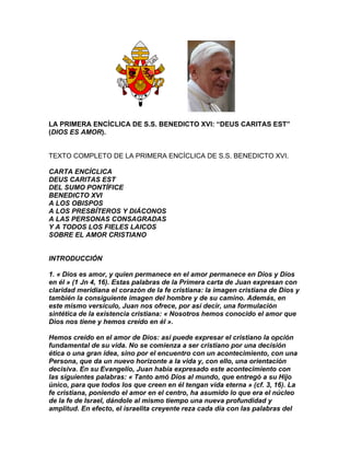 LA PRIMERA ENCÍCLICA DE S.S. BENEDICTO XVI: “DEUS CARITAS EST”
(DIOS ES AMOR).


TEXTO COMPLETO DE LA PRIMERA ENCÍCLICA DE S.S. BENEDICTO XVI.

CARTA ENCÍCLICA
DEUS CARITAS EST
DEL SUMO PONTÍFICE
BENEDICTO XVI
A LOS OBISPOS
A LOS PRESBÍTEROS Y DIÁCONOS
A LAS PERSONAS CONSAGRADAS
Y A TODOS LOS FIELES LAICOS
SOBRE EL AMOR CRISTIANO


INTRODUCCIÓN

1. « Dios es amor, y quien permanece en el amor permanece en Dios y Dios
en él » (1 Jn 4, 16). Estas palabras de la Primera carta de Juan expresan con
claridad meridiana el corazón de la fe cristiana: la imagen cristiana de Dios y
también la consiguiente imagen del hombre y de su camino. Además, en
este mismo versículo, Juan nos ofrece, por así decir, una formulación
sintética de la existencia cristiana: « Nosotros hemos conocido el amor que
Dios nos tiene y hemos creído en él ».

Hemos creído en el amor de Dios: así puede expresar el cristiano la opción
fundamental de su vida. No se comienza a ser cristiano por una decisión
ética o una gran idea, sino por el encuentro con un acontecimiento, con una
Persona, que da un nuevo horizonte a la vida y, con ello, una orientación
decisiva. En su Evangelio, Juan había expresado este acontecimiento con
las siguientes palabras: « Tanto amó Dios al mundo, que entregó a su Hijo
único, para que todos los que creen en él tengan vida eterna » (cf. 3, 16). La
fe cristiana, poniendo el amor en el centro, ha asumido lo que era el núcleo
de la fe de Israel, dándole al mismo tiempo una nueva profundidad y
amplitud. En efecto, el israelita creyente reza cada día con las palabras del
 