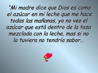 “ Mi madre dice que Dios es como el azúcar en mi leche que me hace todas las mañanas, yo no veo el  azúcar que està dentro de la taza  mezclada con la leche, mas si no  la tuviera no tendría sabor…  