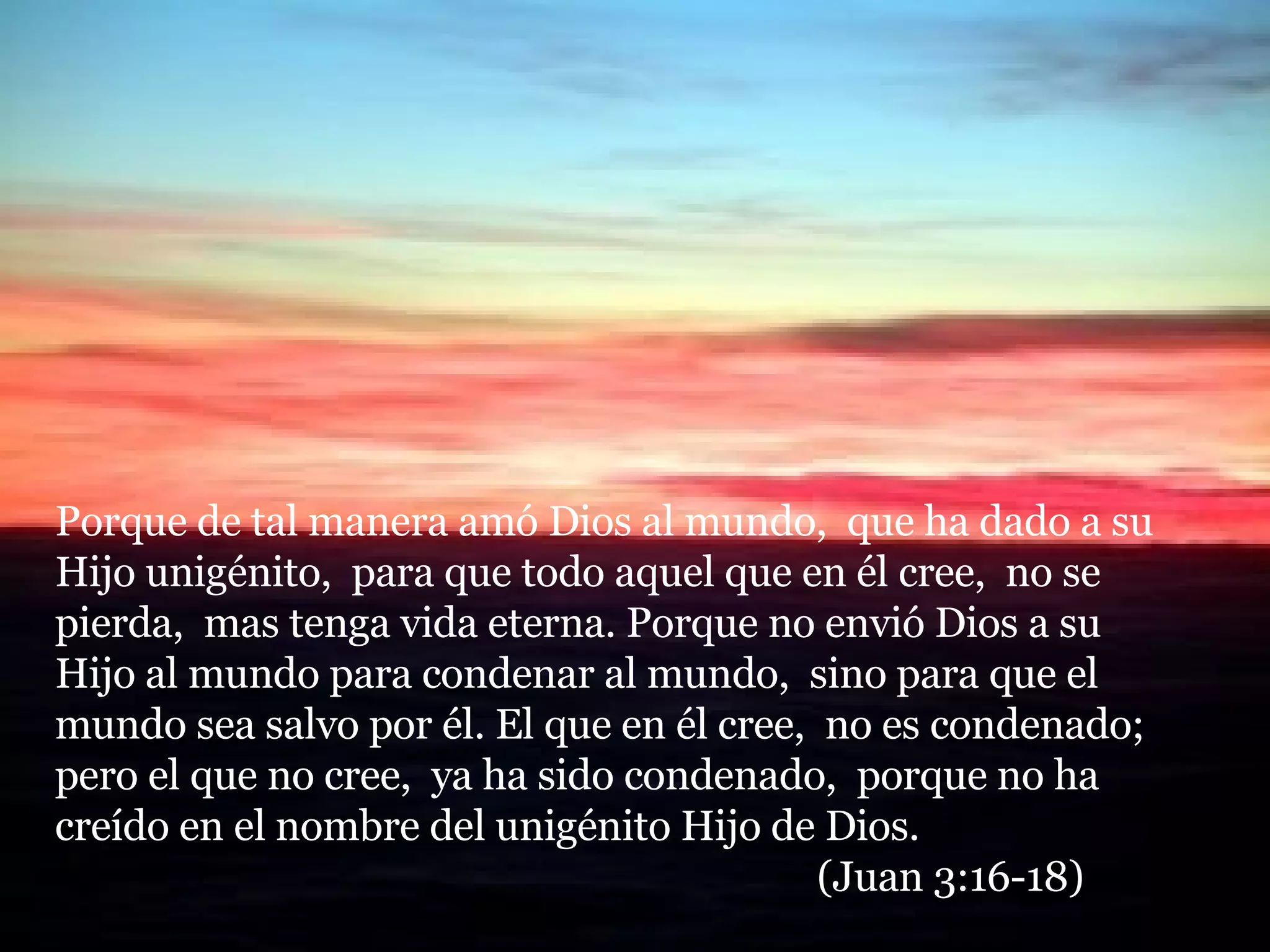 Porque de tal manera amó Dios al mundo,  que ha dado a su Hijo unigénito,  para que todo aquel que en él cree,  no se pierda,  mas tenga vida eterna. Porque no envió Dios a su Hijo al mundo para condenar al mundo,  sino para que el mundo sea salvo por él. El que en él cree,  no es condenado;  pero el que no cree,  ya ha sido condenado,  porque no ha creído en el nombre del unigénito Hijo de Dios.  (Juan 3:16-18) 