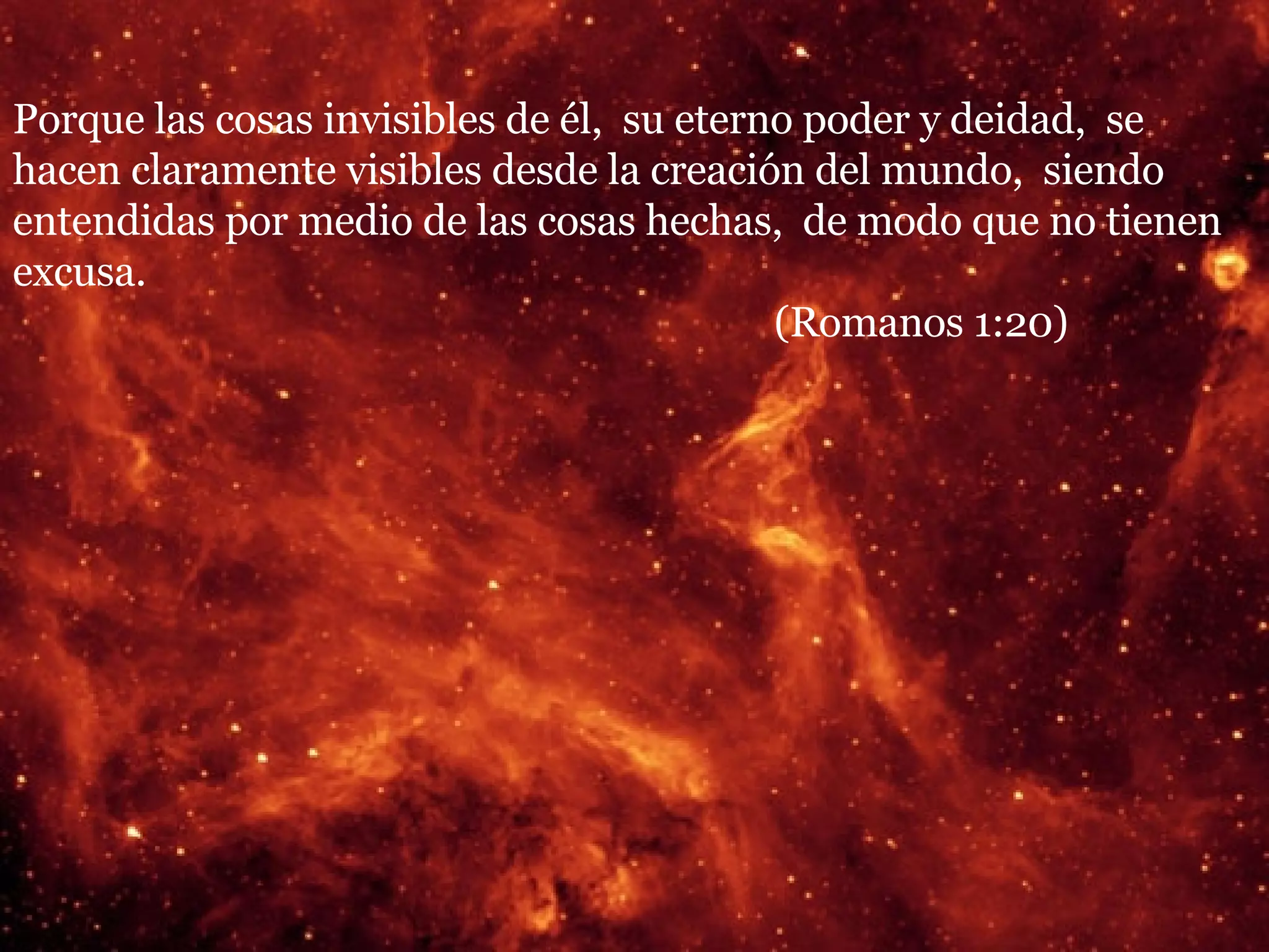 Porque las cosas invisibles de él,  su eterno poder y deidad,  se hacen claramente visibles desde la creación del mundo,  siendo entendidas por medio de las cosas hechas,  de modo que no tienen excusa.  (Romanos 1:20) 