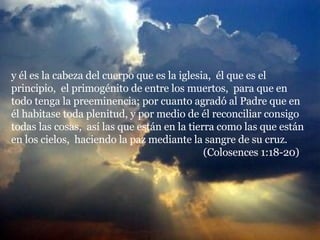 y él es la cabeza del cuerpo que es la iglesia,  él que es el principio,  el primogénito de entre los muertos,  para que en todo tenga la preeminencia; por cuanto agradó al Padre que en él habitase toda plenitud, y por medio de él reconciliar consigo todas las cosas,  así las que están en la tierra como las que están en los cielos,  haciendo la paz mediante la sangre de su cruz.  (Colosences 1:18-20) 