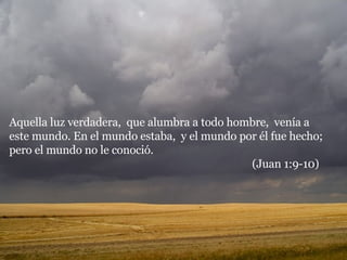 Aquella luz verdadera,  que alumbra a todo hombre,  venía a este mundo. En el mundo estaba,  y el mundo por él fue hecho;  pero el mundo no le conoció.  (Juan 1:9-10) 