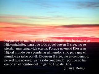 Porque de tal manera amó Dios al mundo,  que ha dado a su Hijo unigénito,  para que todo aquel que en él cree,  no se pierda,  mas tenga vida eterna. Porque no envió Dios a su Hijo al mundo para condenar al mundo,  sino para que el mundo sea salvo por él. El que en él cree,  no es condenado;  pero el que no cree,  ya ha sido condenado,  porque no ha creído en el nombre del unigénito Hijo de Dios.  (Juan 3:16-18) 
