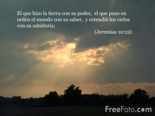El que hizo la tierra con su poder,  el que puso en orden el mundo con su saber,  y extendió los cielos con su sabiduría;  (Jeremias 10:12) 