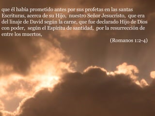 que él había prometido antes por sus profetas en las santas Escrituras, acerca de su Hijo,  nuestro Señor Jesucristo,  que era del linaje de David según la carne, que fue declarado Hijo de Dios con poder,  según el Espíritu de santidad,  por la resurrección de entre los muertos,  (Romanos 1:2-4) 