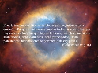 El es la imagen del Dios invisible,  el primogénito de toda creación. Porque en él fueron creadas todas las cosas,  las que hay en los cielos y las que hay en la tierra,  visibles e invisibles;  sean tronos,  sean dominios,  sean principados,  sean potestades;  todo fue creado por medio de él y para él.  (Colosences 1:15-16) 