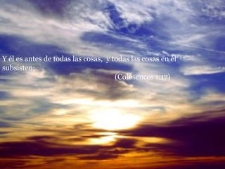 Y él es antes de todas las cosas,  y todas las cosas en él subsisten;  (Colosences 1:17) 