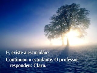 E, existe a escuridão? Continuou o estudante. O professor respondeu: Claro. 