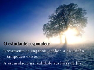 O estudante respondeu: Novamente se enganou, senhor, a escuridão tampouco existe.  A escuridão é na realidade ausência de luz. 