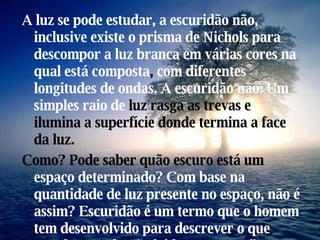 A luz se   pode estudar,   a escuridão não, inclusive existe o prisma de Nichols   para descompor a luz branca em várias   cores na qual está composta ,  com diferentes longitudes de   ondas. A escuridão não. Um simples raio de  luz rasga as trevas e ilumina a superfície donde termina a face da luz. Como? Pode saber quão escuro está um  espaço determinado? Com base na quantidade de luz presente no espaço, não é assim? Escuridão é um termo que o homem tem desenvolvido para descrever o que sucede quando não há luz presente.” 