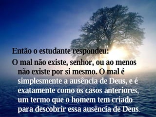 Então o estudante respondeu: O mal não existe, senhor, ou ao menos não existe por si mesmo. O mal é  simplesmente a ausência de Deus, e é  exatamente como os casos anteriores, um termo que o homem tem criado para descobrir essa ausência de Deus . 
