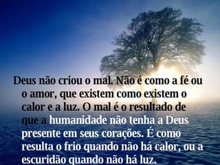 Deus não criou o mal. Não é como a fé ou o amor, que existem como existem o calor e a luz. O mal é o resultado de que a  humanidade não tenha a Deus presente em seus corações. É como resulta o frio quando não há calor, ou a escuridão quando não há luz. 
