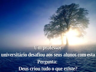 Um professor universitário desafiou aos seus alunos com esta  Pergunta:  Deus criou tudo o que existe? 