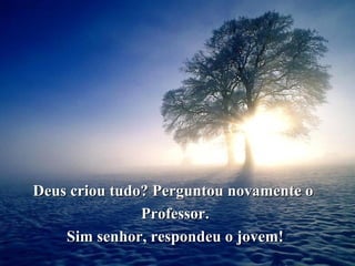 Deus criou tudo? Perguntou novamente o  Professor. Sim senhor, respondeu o jovem! 