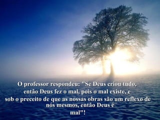 O professor respondeu: "Se Deus criou tudo,  então Deus fez o mal, pois o mal existe, e  sob o preceito de que as nossas obras são um reflexo de nós mesmos, então Deus é  mal"! 