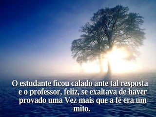 O estudante ficou calado ante tal resposta e o professor, feliz, se exaltava de haver provado uma Vez mais que a fé era um mito.   