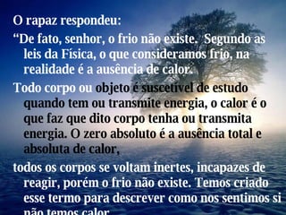 O rapaz respondeu: “ De fato, senhor, o frio não existe.  Segundo as leis da Física, o que consideramos frio, na realidade é a ausência de calor. Todo corpo ou  objeto é   suscetível de estudo quando   tem ou transmite energia, o calor é o que faz que   dito corpo tenha ou transmita energia. O zero   absoluto é a ausência total e absoluta de calor, todos os corpos se voltam inertes, incapazes de reagir, porém o frio não existe. Temos criado esse termo para descrever como nos sentimos si não temos calor.  