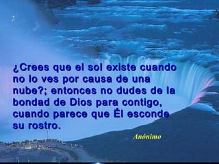 ¿Crees que el sol existe cuando¿Crees que el sol existe cuando
no lo ves por causa de unano lo ves por causa de una
nube?; entonces no dudes de lanube?; entonces no dudes de la
bondad de Dios para contigo,bondad de Dios para contigo,
cuando parece que Él escondecuando parece que Él esconde
su rostro.su rostro.
Anónimo
 