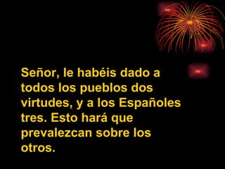Señor, le habéis dado a todos los pueblos dos virtudes, y a los Españoles tres. Esto hará que prevalezcan sobre los otros. 