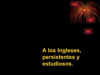 A los Ingleses, persistentes y estudiosos. 