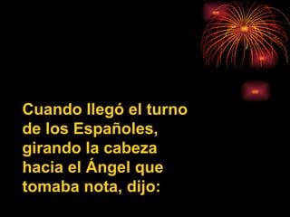 Cuando llegó el turno de los Españoles, girando la cabeza hacia el Ángel que tomaba nota, dijo: 