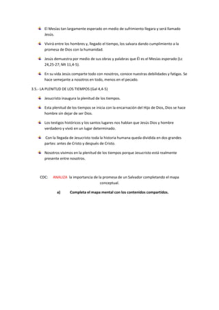 El Mesías tan largamente esperado en medio de sufrimiento llegara y será llamado
Jesús.
Vivirá entre los hombres y, llegado el tiempo, los salvara dando cumplimiento a la
promesa de Dios con la humanidad.
Jesús demuestra por medio de sus obras y palabras que Él es el Mesías esperado (Lc
24,25-27; Mt 11,4-5).
En su vida Jesús comparte todo con nosotros, conoce nuestras debilidades y fatigas. Se
hace semejante a nosotros en todo, menos en el pecado.
3.5.- LA PLENITUD DE LOS TIEMPOS (Gal 4,4-5)
Jesucristo inaugura la plenitud de los tiempos.
Esta plenitud de los tiempos se inicia con la encarnación del Hijo de Dios, Dios se hace
hombre sin dejar de ser Dios.
Los testigos históricos y los santos lugares nos hablan que Jesús Dios y hombre
verdadero y vivió en un lugar determinado.
Con la llegada de Jesucristo toda la historia humana queda dividida en dos grandes
partes: antes de Cristo y después de Cristo.
Nosotros vivimos en la plenitud de los tiempos porque Jesucristo está realmente
presente entre nosotros.
CDC: ANALIZA la importancia de la promesa de un Salvador completando el mapa
conceptual.
a) Completa el mapa mental con los contenidos compartidos.
 