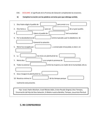 CDC: DESCUBRE el significado de la Promesa de Salvación completando las oraciones.
b) Completa la oración con las palabras correctas para que obtenga sentido.
5.-MI COMPROMISO
1. Dios Padre eligió al pueblo de para enviar a su
2. Dios llama a para ser de un gran pueblo.
3. Libero al pueblo de de la esclavitud.
4. Por la desobediencia de entró el pecado y por la obediencia de
Comenzó la salvación.
5. María fue escogida por y conservada inmaculada; es decir; sin
6. La da inicio a la plenitud de los
7. María dice y se cumple la promesa de
8. Todos la aclaman entre las mujeres y es madre de la humanidad, ella es
9. Jesus inaugura la plenitud de los
10. Nosotros vivimos la de los tiempos porque
realmente está presente.
Hijo- Israel, Padre-Abraham, Israel-Moisés-Adán, Cristo-Pecado Original, Dios-Tiempos,
Encarnación del Hijo de Dios-Salvación, Si-Madre nuestra-Bendita; Tiempos, Jesucristo-Plenitud
 