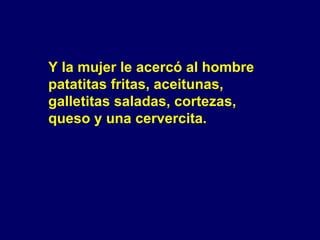 Y la mujer le acercó al hombre  patatitas fritas, aceitunas,  galletitas saladas, cortezas,  queso y una cervercita. 