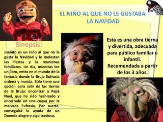 EL NIÑO AL QUE NO LE GUSTABA
LA NAVIDAD
Sinopsis:
Juanito es un niño al que no le
gusta la Navidad y le molestan
las fiestas y la reuniones
familiares. Un día, mientras lee
un libro, entra en el mundo de la
fantasía donde la Bruja Eufrasia
ordena y manda. Sólo tiene una
opción para salir de las tierras
de la Bruja: encontrar a Papá
Noel, que ha sido hechizado y
encerrado en una cueva por la
malvada Eufrasia. Por suerte,
conseguirá la ayuda de un
Duende alegre y algo travieso.
Esta es una obra tierna
y divertida, adecuada
para público familiar e
infantil.
Recomendada a partir
de los 3 años.