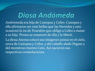 Diosa AndómedaAndrómeda era hija de Casiopea y Cefeo. Casiopea y ella afirmaron ser más bellas que las Nereidas y esto ocasionó la ira de Poseidón que obligó a Cefeo a matar a su hija. Perseo se enamoró de ella y la liberó. La diosa Atenea colocó sus imágenes juntas en el cielo, cerca de Casiopea y Cefeo, y del caballo alado Pegaso y del monstruo marino Ceto. Así nacieron sus respectivas constelaciones.