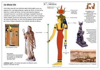 La diosa Isis
ISIS ERA UNA DE LAS DIOSAS MÁS POPULARES entre los
egipcios. Era una maga poderosa, esposa de Osiris, el dios de los
muertos, y madre de Horus. Con sus conocimientos mágicos
consiguió resucitar a su marido y proteger al pequeño Horus del
asesino de su padre, el dios Set. Por ello era vista como la esposa y
madre ideales, protectora del faraón, primero, y posteriormente
de todos los mortales. Su culto fue tan popular que se extendió
por todo el Imperio Romano y fue también adorada en Meroe.
El templo de Isis en la Isla de Filé, en la 1ª Catarata.
El nombre de Isis
significa trono
Es posible que esta diosa
personificara
primitivamente el poder
del trono que se
transmite al rey.
Como madre de Horus,
Isis era simbólicamente
la madre del rey.
Anj o Cruz de
Vida
Tocado de buitre
Jeroglífico con el
nombre de Isis
Báculo Wadjet
Peluca
¿Sabías qué?... El nombre del patrón de Madrid, Isidro,
significa “adorador de Isis”.
Adaptado de Jeff Dahl 2007
Cuernos de vaca
y disco solar
rodeado por la
cobra sagrada
Isis romana
Cuando el culto a Isis se extendió
por el Imperio, su representación
se transformó con un estilo más
del gusto romano.
Museo Capitolino. Roma
Isis amamantando a
Horus es una de las
representaciones
más populares de la
última época
faraónica, que
evoca ciertas
representaciones de
la Virgen y el niño
Jesús cristianas.
Museo Arqueológico
Nacional. Madrid
Isis protegiendo a Osiris
 