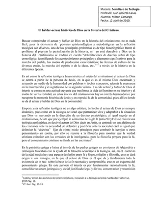 Materia: Semillero de TeologíaProfesor: Juan Alberto CasasAlumno: Milton CamargoFecha: 12 abril de 2010. <br />El hablar-actuar histórico de Dios en la historia del Cristiano<br />Buscar comprender el actuar y hablar de Dios en la historia del cristianismo, no es nada fácil, pues la existencia de  posturas epistemológicas y metodológicas en la reflexión teológica son diversos, uno de los principales problemas es de tipo historiográfico frente al problema al precisar la periodización de la historia, así  en esté descubrir a Dios en la historia del  cristianismo se tendrán en cuenta “delimitaciones de diverso orden de tipo cronológico, identificando los acontecimientos principales y altamente significativos para la marcha del pueblo, los modos de producción característicos; las formas de cultura de las diversas etnias, la marcha del espíritu o de la ideas, etc.,”  a través de la historia en la diferentes épocas. <br />Es así como la reflexión teológica hermenéutica al inició del cristianismo el actuar de Dios se centra a partir de la persona de Jesús, en la que él es el mismo Dios encarnado y actuando en medio de la humanidad con palabras y hechos concretos; además la esperanza en la resurrección y el significado de la segunda venida.  En este actuar y hablar de Dios el interés se centra en una actitud creyente que trasforma la vida del hombre en su interior y el modo de ver la realidad, en estos inicios del cristianismos hay un interés hermenéutico por recuperar la memoria histórica de Jesús y en especial la de la comunidad, pues allí es donde se da el actuar y hablar de Dios en la comunidad.<br />Empero, esta reflexión teológica no es algo estático, de hecho el actuar de Dios es siempre dinámico, pues como en la teología de Israel que permanece viva y adaptable a la situación que Dios va marcando en la dirección de un destino escatológico; al igual sucede en el cristianismos, de allí que por ejemplo al comienzo del siglo II (años 90 y150) se realiza una teología apologética, es decir el actuar de Dios dado en Jesús, se centrado en una defensa de los cristianos ante la necesidad de defender y justificar ante la sociedad civil al igual que delimitar la “doctrina”  fijar de cierto modo principios para combatir la herejías u otros pensamientos en contra, por ello se recurre a la filosofía para mostrar que la verdad cristiana coincide con las verdades de la inteligencia, pues la filosofía prepara para la fe, pero el conocimiento cristiano se funda en las escrituras.<br />En la patrística griega y latina el interés de los padres griegos en corrientes de Alejandría y Antioquía buscaban con la ayuda de la filosofía acercarse a la teología, así, en el  contexto de la edad media hay una especie de fusión entre fe y lógos, religión y filosofía, esto es dará origen a una teología, en la que el actuar de Dios es él que da y fundamenta toda la existencia de lo real  sobre la base de la fe razonada y comprensible, este es un esquema del pensamiento griego. En este periodo el interés es por fundamentar racionalmente la fe, consolidar un orden jerárquico y social justificado legal y divino, conservación y trasmisión de la tradición, defensa de la ortodoxia, respeto por las instituciones y la búsqueda de un sistema que integre todas las ciencias. <br />En este periodo de la edad media está marcada por “el uso del método dialógico y narrativo bíblico con el demostrativo, propio de los apologetas”. Además en la escolástica  está marcada por el asenso del magisterio y su categoría social, el nacimiento de las universidades y la aparición de la burguesía hacen que allá la necesidad de tratar de comprender los misterios creídos con la ayuda de la razón y la renuncia al argumento de autoridad, así es que se va a empezar a articular el aristotelismos con su método y lógica en la reflexión teológica en aquella época, así la doctrina empieza a ser como ciencia (Tomás de Aquino) o la teología como ciencia, esto va a llevar a la confrontación entre ciencia y fe, frente a las cuales se puede decir que las dos deben ir de la mano. Pero a mediados del siglo XIV la teología escolástica de carácter unitario y metafísico entrara en crisis (baja edad media) con la aparición del método inductivo y la ciencia moderna.<br />Finalmente en la época medieval gracias a las estrategias de pedagogía universitaria y la herencia de Aristóteles, surgen diversas metodologías, entre ellas la de Tomás de Aquino en la Suma Teológica con su método de la  lectio o expositio ( identificar lo que realmente quiso decir el autor), las collationes (prolongación de lectio en diálogo y conversación) y la quaestiones  (preguntas que era necesario responder, si acaso, parece que, pero, de lo contrario, las respuestas), en las que busco dar respuesta a tres cuestiones: el tratado sobre Dios,  el hombre y Cristo. Así, Santo Tomás al realizar primero el planteamiento de la cuestión (enuncia el problema y busca una solución razonada); segundo, la presentación de las razones a favor de las dos partes de litigio (presenta posturas contrarias); tercero, posición personal acerca de la cuestión planteada (respuesta a la pregunta problemática planteada y discutida con un análisis, síntesis y critica) y culmina con la respuesta a las razones contrarias (después de enjuiciar y valorar opiniones contrarias se introduce las respuestas), de esta forma es que Santo Tomás realiza una sistematización organizada para dar respuesta a los interrogantes plateando en teología  que conjuga en un binomio razón y fe. <br />Se pudría concluir diciendo que al inicio del cristianismos el actuar y habla de Dios se da por medio de Jesús que es Dios mismo encarnado, que en el desarrollo histórico de la comunidad, en la que hay una necesidad de afirmar su identidad, su razón de ser y por ello se recurrir a la filosofía griega valiéndose del esquema conceptual (Aristóteles - Platón) para dar razón y entrelazar la fe y la razón como algo que van de la mano y no se contradicen, pues las dos se necesitan. <br />En aquella época con el origen del cristianismo y ante el afloramiento de corrientes y posturas se hace necesario defender el cristianismo. La teología que se desarrollada por los padres de la iglesia es de carácter apologético, la que se está dando el actuar y hablar de Dios en la historia, dónde Él, gracias a su legado y experiencia en el mundo al encarnarse va a dar paso a sus seguidores que de algún modo desean seguirlo e imitarlo, y también desean que la comunidad entera lo conozca y lo siga de tal forma que no se deje confundir con falsas religiones, por esta razón el actuar de Dios se da por medio de los hombres.<br />Hoy podemos decir, que este tal vez fue el querer de Jesús, ver a su iglesia fundada y expandiéndose el reino de Dios como una semilla de mostaza que se siembra. Gracias a estos Padres de la iglesia es que todo nuestro andamiaje que poseemos hoy es fruto de sus reflexiones y experiencia de Dios que de una u otra manera la vivieron y la plasmaron dando respuesta a unas situaciones concretas en la que se vivía; así el actuar de Dios siempre a través de la historia Dios se ha ido manifestando de acuerdo a la realidad concreta de cada época. <br />Finalmente como reflexión personal deseo hacer un aproximación más de tipo sintético con el fin de hacer  un pequeña aproximación al inicio del cristianismo como iglesia; la cual en sus inicios es un iglesia misionera y a la vez mártir por la persecución al cristianismos, esto hace que el conocimiento de Dios se vea de cierto modo en la clandestinidad, es Jesús que se manifiesta y el cual al seguirlo genera sentido plena a la vida, pero ese sentido pleno está lleno también de dolor, es un manifestar de Dios; no se puede olvidar que en este inició del cristianismos algo fundamental es el bautismo con el que se hace parte  de esta iglesia, es un bautismo para los adultos con un largo proceso (catecumenado).<br />También es un iglesia de misterio y comunión  (koinonia) entre el Padre como fuente y principio de todo, con el Hijo, es decir fraternal y con los pobres, así, el modelo de comunión es el de la trinidad. este será el modo de actuar de Dios en la historia de la iglesia en el mundo; al igual es una iglesia del Espíritu, debatiéndose en el dramatismo caída gracia, una iglesia que es pecadora y santa por el Espíritu, frente a la que se  asocia simbologías y comparaciones como: la iglesia es una familia, un banquete, la tierra madre, el arca de Noé, la ramera y prostituta etc. <br />Además deseo realizar mención de algunos problemas y tenciones al inició del cristianismo como: el de comunión y organización, carisma e institución, iglesia local y universal, iglesia visible e invisible, estado e iglesia. Así la el cristianismo de va consolidando en medio de dificultades, pero que continúan, sus problemáticas algunas son las mismas o con diferentes circunstancias, pero siguen ahí en el marchar histórico en el que en todas esta situaciones de alguna forma Dios se ha ido revelando. Finalizo haciendo mención del las estructuras de comunión de esta iglesia en la que se da un iglesia local, un primado en Roma, la descentralización eclesial, la eucaristía como lugar de comunión, y el centralismo de la mima.<br />He realizado esta “síntesis”, de el surgimiento del la iglesia, porque creo que me ayuda mucho más a poder comprender el inicio del cristianismo y el actuar de Dios histórico en la iglesia primitiva que se va realizando y construyendo en un proceso histórico; así, Dios en mi vida su manifestación no ha sido algo que irrumpe de manera majestuosa, sino que se va dando a través del tiempo, con diversas situaciones de alegría y  dolor, de esperanza y fracasos, pero es así, en medio de diversas circunstancias como Dios habla y actúa, tanto a nivel individual como colectivo.<br />Dios no es alguien que irrumpe de manera extraordinaria y cambia de un momento a otro toda la historia, pues de contrario, considero que no daría espacio a la libertad, Dios actúa en la vida del hombre, en la sociedad en la medida que el hombre se lo permita, el no puede sobrepasar la libertad del hombre. Así, ese Dios camina con nuestra historia o mejor es parte de la historia del hombre y se va revelando en este proceso histórico de la humanidad.<br />  <br />