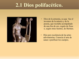 2.1 Dios polifacético.

              Dios de la armonía, ya que fue el
               inventor de la música y de la
               poesía, que recitaba acompañado
               de una lira de oro, regalo de Zeus
               o, según otras fuentes, de Hermes.

              Dios por excelencia de las artes
               adivinatorias. Conocía el arte de
               sanar o purificar los cuerpos.
 