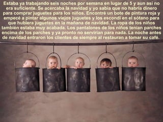 Estaba ya trabajando seis noches por semana en lugar de 5 y aun así no
  era suficiente. Se acercaba la navidad y yo sabia que no habría dinero
 para comprar juguetes para los niños. Encontré un bote de pintura roja y
 empecé a pintar algunos viejos juguetes y los escondí en el sótano para
   que hubiera juguetes en la mañana de navidad. La ropa de los niños
también estaba muy acabada. Los pantalones de los niños tenían parches
encima de los parches y ya pronto no servirían para nada. La noche antes
de navidad entraron los clientes de siempre al restauran a tomar su café.
 