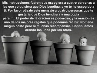 Mis instrucciones fueron que escogiera a cuatro personas a
las que yo quisiera que Dios bendiga, y yo te he escogido a
 ti. Por favor pásale este mensaje a cuatro personas que te
            gustaría que Dios bendijera y una copia
para mi. El poder de la oración es poderosa, y la oración es
 uno de los mejores regalos que podemos recibir. No tiene
 ningún costo pero si muchas recompensas. Continuemos
                orando los unos por los otros.
 