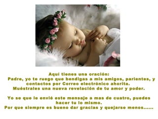 Aquí tienes una oración:
 Padre, yo te ruego que bendigas a mis amigos, parientes, y
        contactos por Correo electrónico ahorita.
   Muéstrales una nueva revelación de tu amor y poder.

 Yo se que le envié este mensaje a mas de cuatro, puedes
                    hacer tu lo mismo.
Por que siempre es bueno dar gracias y quejarse menos......
 